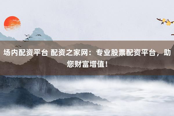 场内配资平台 配资之家网：专业股票配资平台，助您财富增值！