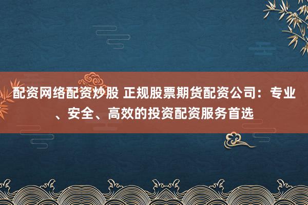 配资网络配资炒股 正规股票期货配资公司：专业、安全、高效的投资配资服务首选