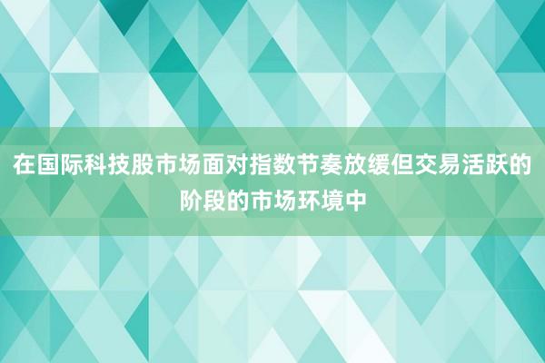 在国际科技股市场面对指数节奏放缓但交易活跃的阶段的市场环境中