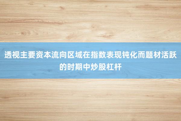 透视主要资本流向区域在指数表现钝化而题材活跃的时期中炒股杠杆