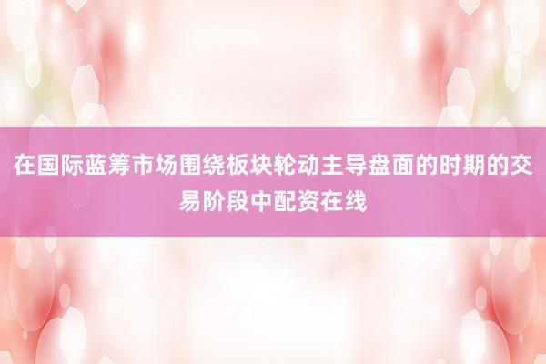 在国际蓝筹市场围绕板块轮动主导盘面的时期的交易阶段中配资在线