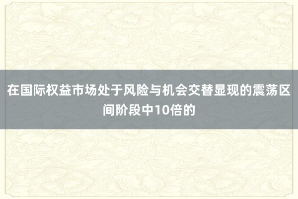 在国际权益市场处于风险与机会交替显现的震荡区间阶段中10倍的