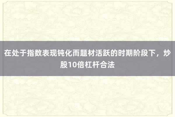 在处于指数表现钝化而题材活跃的时期阶段下，炒股10倍杠杆合法