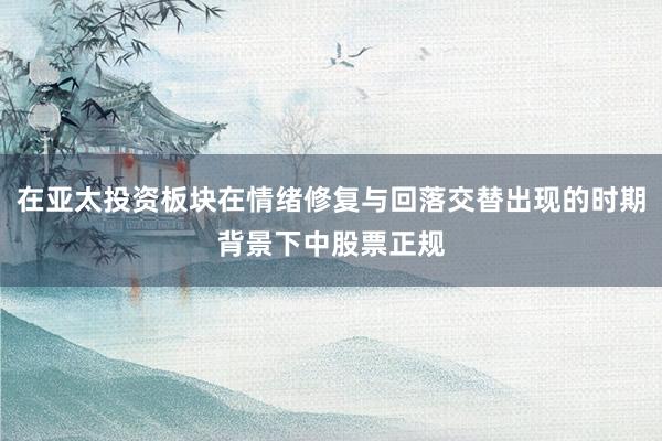 在亚太投资板块在情绪修复与回落交替出现的时期背景下中股票正规