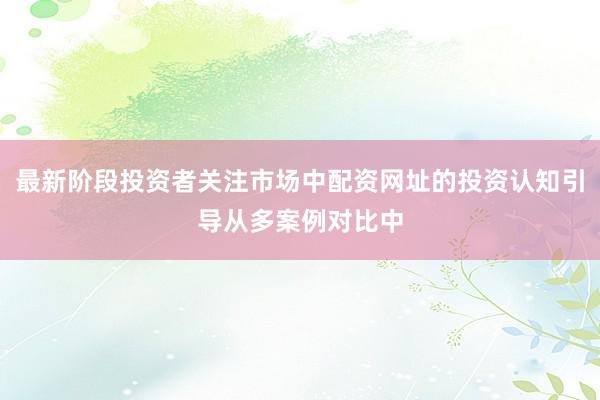 最新阶段投资者关注市场中配资网址的投资认知引导从多案例对比中